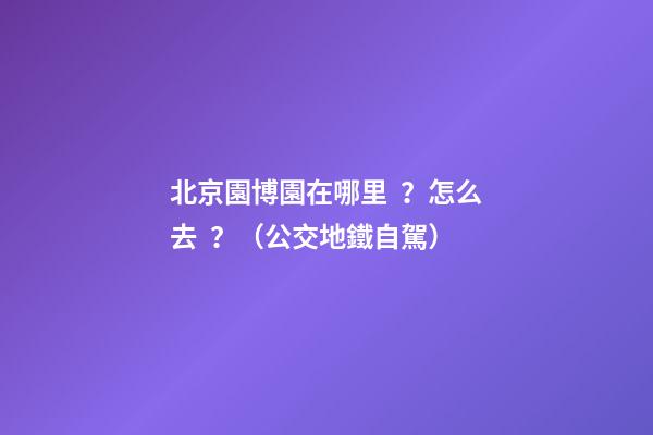 北京園博園在哪里？怎么去？（公交+地鐵+自駕）